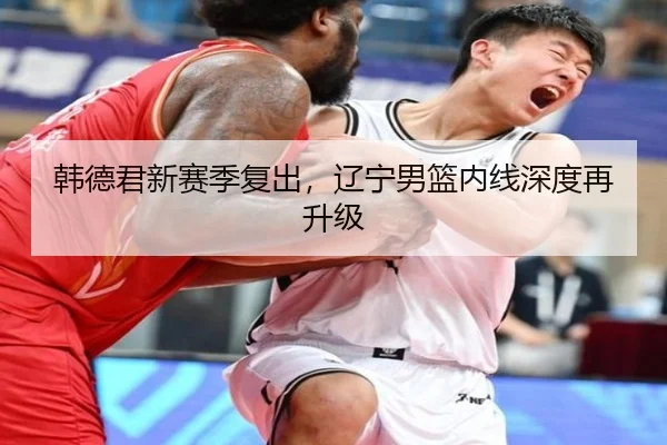 韩德君新赛季复出，辽宁男篮内线深度再升级