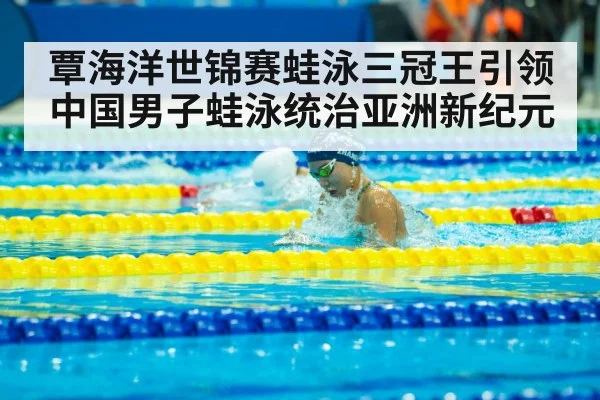 覃海洋世锦赛蛙泳三冠王引领中国男子蛙泳统治亚洲新纪元