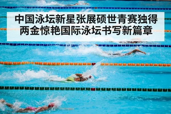 中国泳坛新星张展硕世青赛独得两金惊艳国际泳坛书写新篇章